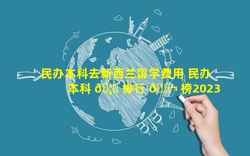 民办本科去新西兰留学费用 民办本科 🦅 排行 🐬 榜2023年最新